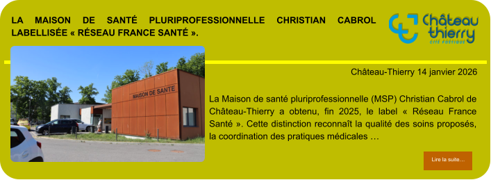 La Maison de santé pluriprofessionnelle Christian Cabrol labellisée « Réseau France Santé ».            . Château-Thierry 14 janvier 2026 Lire la suite… Lire la suite… La Maison de santé pluriprofessionnelle (MSP) Christian Cabrol de Château-Thierry a obtenu, fin 2025, le label « Réseau France Santé ». Cette distinction reconnaît la qualité des soins proposés, la coordination des pratiques médicales …