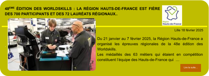 48eme édition des Worldskills : la Région Hauts-de-France est fière des 700 participants et des 72 lauréats régionaux..        . Lille 18 février 2025 Lire la suite… Lire la suite… Du 21 janvier au 7 février 2025, la Région Hauts-de-France a organisé les épreuves régionales de la 48e édition des Worldskills. Les médaillés des 63 métiers qui étaient en compétition constituent l’équipe des Hauts-de-France qui  …