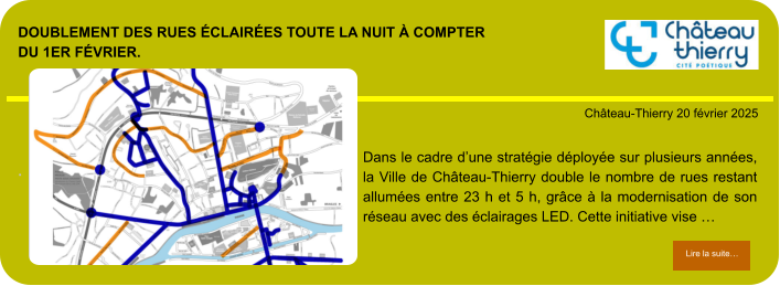 Doublement des rues éclairées toute la nuit à compter du 1er février.        . Château-Thierry 20 février 2025 Lire la suite… Lire la suite… Dans le cadre d’une stratégie déployée sur plusieurs années, la Ville de Château-Thierry double le nombre de rues restant allumées entre 23 h et 5 h, grâce à la modernisation de son réseau avec des éclairages LED. Cette initiative vise …