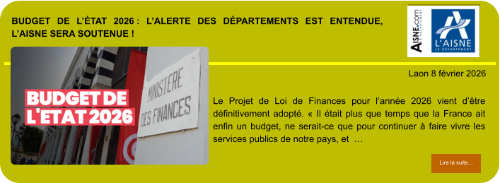 BUDGET DE L’ÉTAT 2026 : L’ALERTE DES DÉPARTEMENTS EST ENTENDUE, L’AISNE SERA SOUTENUE !  .            . Laon 8 février 2026 Lire la suite… Lire la suite… Le Projet de Loi de Finances pour l’année 2026 vient d’être définitivement adopté. « Il était plus que temps que la France ait enfin un budget, ne serait-ce que pour continuer à faire vivre les services publics de notre pays, et  …