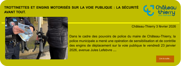 Trottinettes et engins motorisés sur la voie publique : la sécurité avant tout.            . Château-Thierry 3 février 2026 Lire la suite… Lire la suite… Dans le cadre des pouvoirs de police du maire de Château-Thierry, la police municipale a mené une opération de sensibilisation et de contrôle des engins de déplacement sur la voie publique le vendredi 23 janvier 2026, avenue Jules Lefebvre …