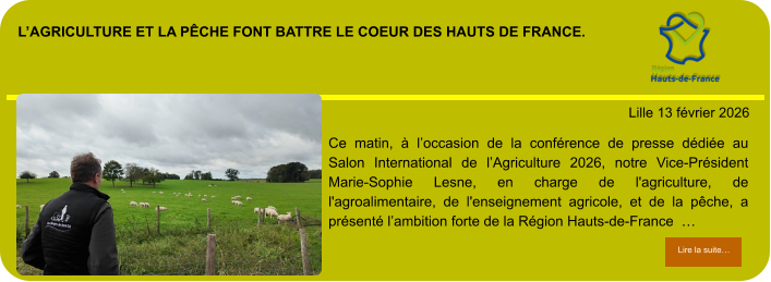 l’agriculture et la pêche font battre le coeur des hauts de france.            . Lille 13 février 2026 Lire la suite… Lire la suite… Ce matin, à l’occasion de la conférence de presse dédiée au Salon International de l’Agriculture 2026, notre Vice-Président Marie-Sophie Lesne, en charge de l'agriculture, de l'agroalimentaire, de l'enseignement agricole, et de la pêche, a présenté l’ambition forte de la Région Hauts-de-France  …