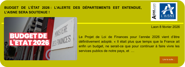 BUDGET DE L’ÉTAT 2026 : L’ALERTE DES DÉPARTEMENTS EST ENTENDUE, L’AISNE SERA SOUTENUE !  .            . Laon 8 février 2026 Lire la suite… Lire la suite… Le Projet de Loi de Finances pour l’année 2026 vient d’être définitivement adopté. « Il était plus que temps que la France ait enfin un budget, ne serait-ce que pour continuer à faire vivre les services publics de notre pays, et  …