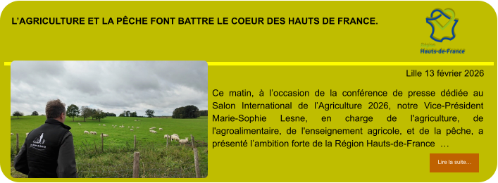 l’agriculture et la pêche font battre le coeur des hauts de france.            . Lille 13 février 2026 Lire la suite… Lire la suite… Ce matin, à l’occasion de la conférence de presse dédiée au Salon International de l’Agriculture 2026, notre Vice-Président Marie-Sophie Lesne, en charge de l'agriculture, de l'agroalimentaire, de l'enseignement agricole, et de la pêche, a présenté l’ambition forte de la Région Hauts-de-France  …