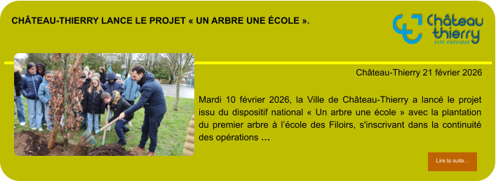 Château-Thierry lance le projet « Un arbre une école ».            . Château-Thierry 21 février 2026 Lire la suite… Lire la suite… Mardi 10 février 2026, la Ville de Château-Thierry a lancé le projet issu du dispositif national « Un arbre une école » avec la plantation du premier arbre à l’école des Filoirs, s'inscrivant dans la continuité des opérations …