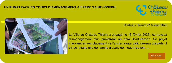 Un pumptrack en cours d’aménagement au parc Saint-Joseph.            . Château-Thierry 27 février 2026 Lire la suite… Lire la suite… La Ville de Château-Thierry a engagé, le 16 février 2026, les travaux d’aménagement d’un pumptrack au parc Saint-Joseph. Ce projet intervient en remplacement de l’ancien skate park, devenu obsolète. Il s’inscrit dans une démarche globale de modernisation …