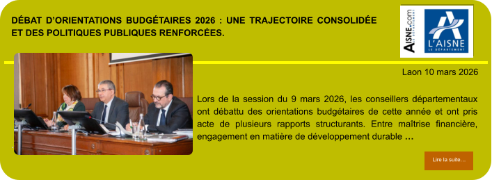 DÉBAT D’ORIENTATIONS BUDGÉTAIRES 2026 : UNE TRAJECTOIRE CONSOLIDÉE ET DES POLITIQUES PUBLIQUES RENFORCÉES.            . Laon 10 mars 2026 Lire la suite… Lire la suite… Lors de la session du 9 mars 2026, les conseillers départementaux ont débattu des orientations budgétaires de cette année et ont pris acte de plusieurs rapports structurants. Entre maîtrise financière, engagement en matière de développement durable …