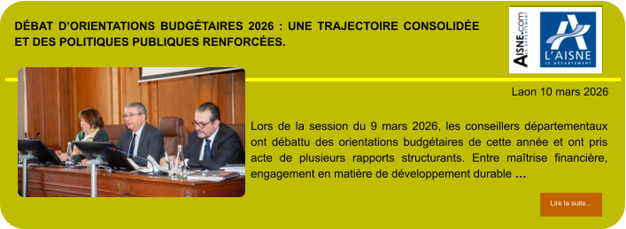 DÉBAT D’ORIENTATIONS BUDGÉTAIRES 2026 : UNE TRAJECTOIRE CONSOLIDÉE ET DES POLITIQUES PUBLIQUES RENFORCÉES.            . Laon 10 mars 2026 Lire la suite… Lire la suite… Lors de la session du 9 mars 2026, les conseillers départementaux ont débattu des orientations budgétaires de cette année et ont pris acte de plusieurs rapports structurants. Entre maîtrise financière, engagement en matière de développement durable …