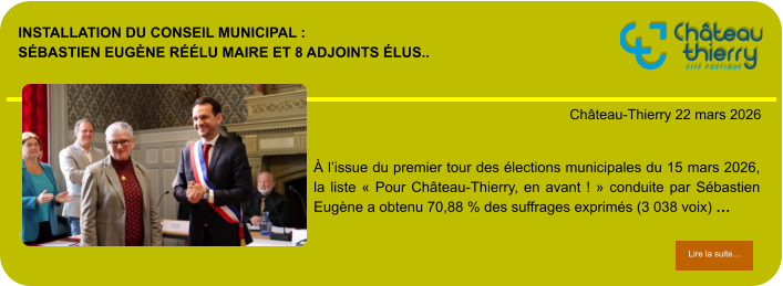 Installation du conseil municipal : Sébastien Eugène réélu maire et 8 adjoints élus..            . Château-Thierry 22 mars 2026 Lire la suite… Lire la suite… À l’issue du premier tour des élections municipales du 15 mars 2026, la liste « Pour Château-Thierry, en avant ! » conduite par Sébastien Eugène a obtenu 70,88 % des suffrages exprimés (3 038 voix) …