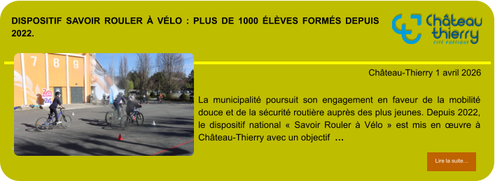 Dispositif Savoir Rouler à Vélo : plus de 1000 élèves formés depuis 2022.            . Château-Thierry 1 avril 2026 Lire la suite… Lire la suite… La municipalité poursuit son engagement en faveur de la mobilité douce et de la sécurité routière auprès des plus jeunes. Depuis 2022, le dispositif national « Savoir Rouler à Vélo » est mis en œuvre à Château-Thierry avec un objectif  …