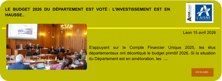 LE BUDGET 2026 DU DÉPARTEMENT EST VOTÉ : L’INVESTISSEMENT EST EN HAUSSE..             . Laon 15 avril 2026 Lire la suite… Lire la suite… S’appuyant sur le Compte Financier Unique 2025, les élus départementaux ont décortiqué le budget primitif 2026. Si la situation du Département est en amélioration, les  …