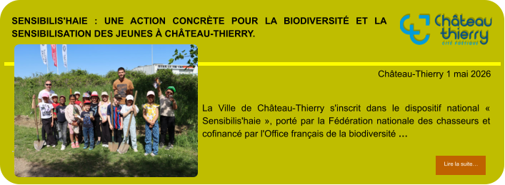 Sensibilis'haie : une action concrète pour la biodiversité et la sensibilisation des jeunes à Château-Thierry.            . Château-Thierry 1 mai 2026 Lire la suite… Lire la suite… La Ville de Château-Thierry s'inscrit dans le dispositif national « Sensibilis'haie », porté par la Fédération nationale des chasseurs et cofinancé par l'Office français de la biodiversité …
