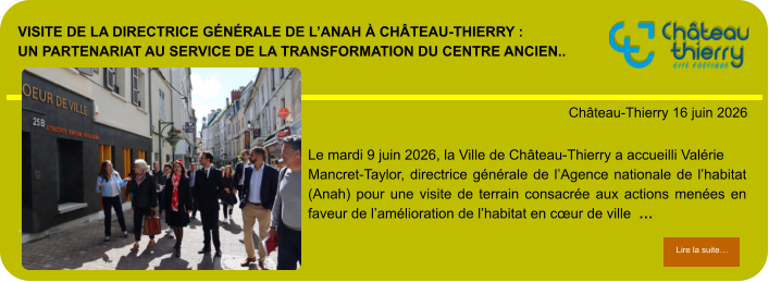 Visite de la directrice générale de l’Anah à Château-Thierry : un partenariat au service de la transformation du centre ancien..            . Château-Thierry 16 juin 2026 Lire la suite… Lire la suite… Le mardi 9 juin 2026, la Ville de Château-Thierry a accueilli Valérie Mancret-Taylor, directrice générale de l’Agence nationale de l’habitat (Anah) pour une visite de terrain consacrée aux actions menées en faveur de l’amélioration de l’habitat en cœur de ville  …