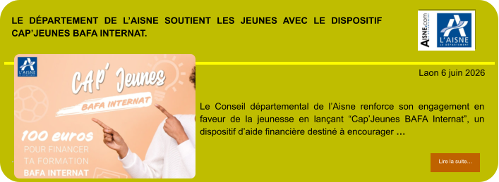 LE DÉPARTEMENT DE L’AISNE SOUTIENT LES JEUNES AVEC LE DISPOSITIF CAP’JEUNES BAFA INTERNAT.             . Laon 6 juin 2026 Lire la suite… Lire la suite… Le Conseil départemental de l’Aisne renforce son engagement en faveur de la jeunesse en lançant “Cap’Jeunes BAFA Internat”, un dispositif d’aide financière destiné à encourager …