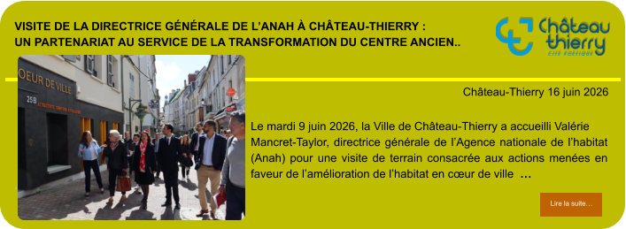 Visite de la directrice générale de l’Anah à Château-Thierry : un partenariat au service de la transformation du centre ancien..            . Château-Thierry 16 juin 2026 Lire la suite… Lire la suite… Le mardi 9 juin 2026, la Ville de Château-Thierry a accueilli Valérie Mancret-Taylor, directrice générale de l’Agence nationale de l’habitat (Anah) pour une visite de terrain consacrée aux actions menées en faveur de l’amélioration de l’habitat en cœur de ville  …