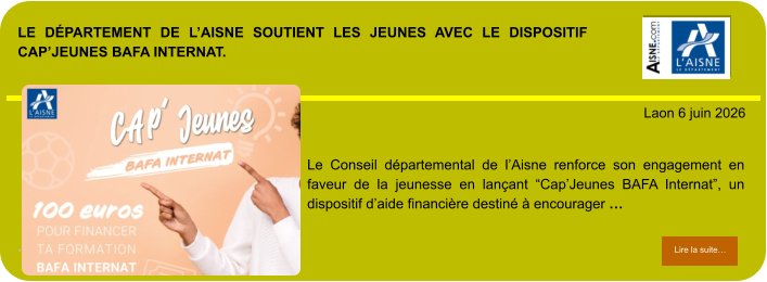 LE DÉPARTEMENT DE L’AISNE SOUTIENT LES JEUNES AVEC LE DISPOSITIF CAP’JEUNES BAFA INTERNAT.             . Laon 6 juin 2026 Lire la suite… Lire la suite… Le Conseil départemental de l’Aisne renforce son engagement en faveur de la jeunesse en lançant “Cap’Jeunes BAFA Internat”, un dispositif d’aide financière destiné à encourager …