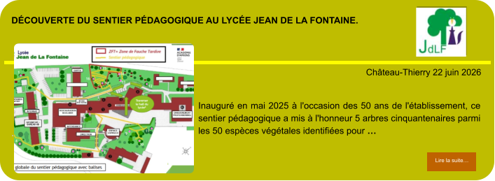 découverte du sentier pédagogique au lycée Jean de la fontaine.            . Château-Thierry 22 juin 2026 Lire la suite… Lire la suite… Inauguré en mai 2025 à l'occasion des 50 ans de l'établissement, ce sentier pédagogique a mis à l'honneur 5 arbres cinquantenaires parmi les 50 espèces végétales identifiées pour …
