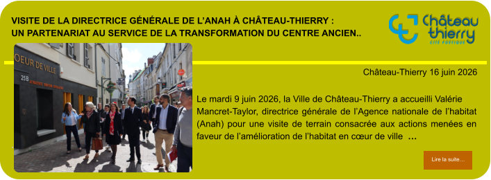 Visite de la directrice générale de l’Anah à Château-Thierry : un partenariat au service de la transformation du centre ancien..            . Château-Thierry 16 juin 2026 Lire la suite… Lire la suite… Le mardi 9 juin 2026, la Ville de Château-Thierry a accueilli Valérie Mancret-Taylor, directrice générale de l’Agence nationale de l’habitat (Anah) pour une visite de terrain consacrée aux actions menées en faveur de l’amélioration de l’habitat en cœur de ville  …