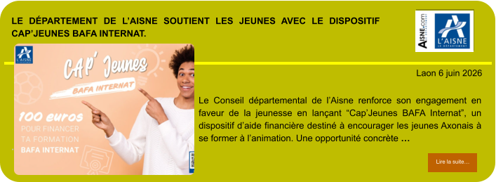 LE DÉPARTEMENT DE L’AISNE SOUTIENT LES JEUNES AVEC LE DISPOSITIF CAP’JEUNES BAFA INTERNAT.            . Laon 6 juin 2026 Lire la suite… Lire la suite… Le Conseil départemental de l’Aisne renforce son engagement en faveur de la jeunesse en lançant “Cap’Jeunes BAFA Internat”, un dispositif d’aide financière destiné à encourager les jeunes Axonais à se former à l’animation. Une opportunité concrète …