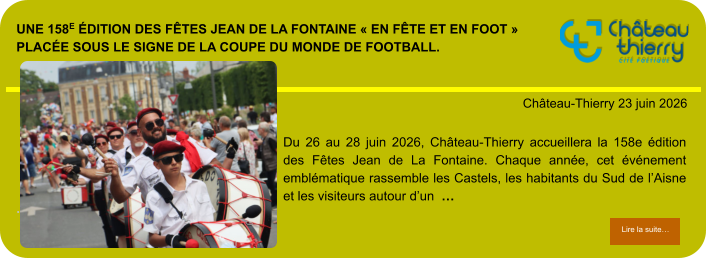 Une 158e édition des Fêtes Jean de La Fontaine « en fête et en foot » placée sous le signe de la Coupe du Monde de football.            . Château-Thierry 23 juin 2026 Lire la suite… Lire la suite… Du 26 au 28 juin 2026, Château-Thierry accueillera la 158e édition des Fêtes Jean de La Fontaine. Chaque année, cet événement emblématique rassemble les Castels, les habitants du Sud de l’Aisne et les visiteurs autour d’un  …