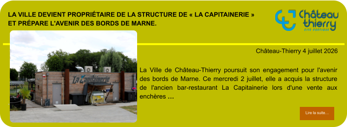 La Ville devient propriétaire de la structure de « La Capitainerie » et prépare l'avenir des bords de Marne.            . Château-Thierry 4 juillet 2026 Lire la suite… Lire la suite… La Ville de Château-Thierry poursuit son engagement pour l'avenir des bords de Marne. Ce mercredi 2 juillet, elle a acquis la structure de l'ancien bar-restaurant La Capitainerie lors d'une vente aux enchères …