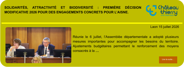 SOLIDARITÉS, ATTRACTIVITÉ ET BIODIVERSITÉ : PREMIÈRE DÉCISION MODIFICATIVE 2026 POUR DES ENGAGEMENTS CONCRETS POUR L’AISNE.            . Laon 15 juillet 2026 Lire la suite… Lire la suite… Réunie le 6 juillet, l’Assemblée départementale a adopté plusieurs mesures importantes pour accompagner les besoins du territoire. Ajustements budgétaires permettant le renforcement des moyens consacrés à la …