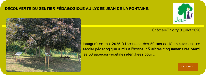 découverte du sentier pédagogique au lycée Jean de la fontaine.            . Château-Thierry 9 juillet 2026 Lire la suite… Lire la suite… Inauguré en mai 2025 à l'occasion des 50 ans de l'établissement, ce sentier pédagogique a mis à l'honneur 5 arbres cinquantenaires parmi les 50 espèces végétales identifiées pour …