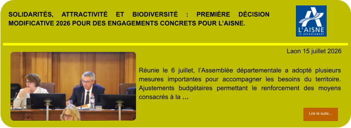 SOLIDARITÉS, ATTRACTIVITÉ ET BIODIVERSITÉ : PREMIÈRE DÉCISION MODIFICATIVE 2026 POUR DES ENGAGEMENTS CONCRETS POUR L’AISNE.            . Laon 15 juillet 2026 Lire la suite… Lire la suite… Réunie le 6 juillet, l’Assemblée départementale a adopté plusieurs mesures importantes pour accompagner les besoins du territoire. Ajustements budgétaires permettant le renforcement des moyens consacrés à la …