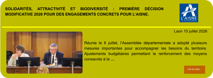 SOLIDARITÉS, ATTRACTIVITÉ ET BIODIVERSITÉ : PREMIÈRE DÉCISION MODIFICATIVE 2026 POUR DES ENGAGEMENTS CONCRETS POUR L’AISNE.            . Laon 15 juillet 2026 Lire la suite… Lire la suite… Réunie le 6 juillet, l’Assemblée départementale a adopté plusieurs mesures importantes pour accompagner les besoins du territoire. Ajustements budgétaires permettant le renforcement des moyens consacrés à la …