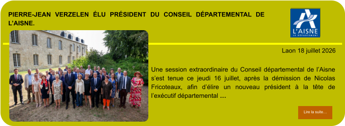 PIERRE-JEAN VERZELEN ÉLU PRÉSIDENT DU CONSEIL DÉPARTEMENTAL DE L’AISNE.            . Laon 18 juillet 2026 Lire la suite… Lire la suite… Une session extraordinaire du Conseil départemental de l’Aisne s’est tenue ce jeudi 16 juillet, après la démission de Nicolas Fricoteaux, afin d’élire un nouveau président à la tête de l’exécutif départemental …