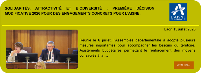 SOLIDARITÉS, ATTRACTIVITÉ ET BIODIVERSITÉ : PREMIÈRE DÉCISION MODIFICATIVE 2026 POUR DES ENGAGEMENTS CONCRETS POUR L’AISNE.            . Laon 15 juillet 2026 Lire la suite… Lire la suite… Réunie le 6 juillet, l’Assemblée départementale a adopté plusieurs mesures importantes pour accompagner les besoins du territoire. Ajustements budgétaires permettant le renforcement des moyens consacrés à la …