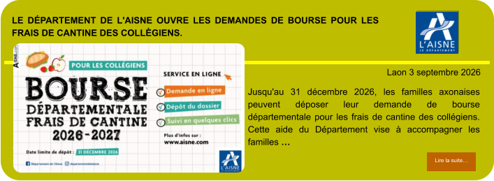 LE DÉPARTEMENT DE L'AISNE OUVRE LES DEMANDES DE BOURSE POUR LES FRAIS DE CANTINE DES COLLÈGIENS.            . Laon 3 septembre 2026 Lire la suite… Lire la suite… Jusqu'au 31 décembre 2026, les familles axonaises peuvent déposer leur demande de bourse départementale pour les frais de cantine des collégiens. Cette aide du Département vise à accompagner les familles …