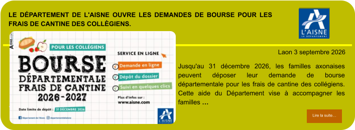 LE DÉPARTEMENT DE L'AISNE OUVRE LES DEMANDES DE BOURSE POUR LES FRAIS DE CANTINE DES COLLÈGIENS.            . Laon 3 septembre 2026 Lire la suite… Lire la suite… Jusqu'au 31 décembre 2026, les familles axonaises peuvent déposer leur demande de bourse départementale pour les frais de cantine des collégiens. Cette aide du Département vise à accompagner les familles …