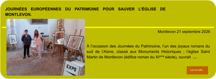 Journées Européennes du Patrimoine pour sauver l’église de Montlevon.            . Montlevon 21 septembre 2026 Lire la suite… Lire la suite… À l’occasion des Journées du Patrimoine, l’un des joyaux romans du sud de l’Aisne, classé aux Monuments Historiques ; l’église Saint Martin de Montlevon (édifice roman du XIeme siècle), ouvrait  …
