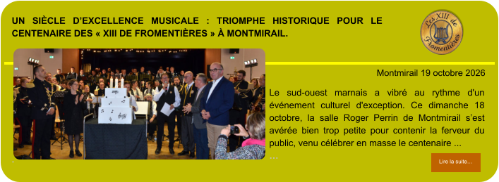 Un siècle d’excellence musicale : triomphe historique pour le centenaire des « XIII de Fromentières » à Montmirail.             . Montmirail 19 octobre 2026 Lire la suite… Lire la suite… Le sud-ouest marnais a vibré au rythme d'un événement culturel d'exception. Ce dimanche 18 octobre, la salle Roger Perrin de Montmirail s’est avérée bien trop petite pour contenir la ferveur du public, venu célébrer en masse le centenaire ... …