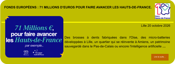 Fonds européens : 71 millions d’euros pour faire avancer les Hauts-de-France.            . Lille 20 octobre 2026 Lire la suite… Lire la suite… Des brosses à dents fabriquées dans l'Oise, des micro-batteries développées à Lille, un quartier qui se réinvente à Amiens, un patrimoine sauvegardé dans le Pas-de-Calais ou encore l'intelligence artificielle …