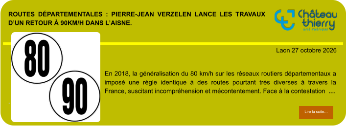 ROUTES DÉPARTEMENTALES : PIERRE-JEAN VERZELEN LANCE LES TRAVAUX D’UN RETOUR À 90KM/H DANS L’AISNE.            . Laon 27 octobre 2026 Lire la suite… Lire la suite… En 2018, la généralisation du 80 km/h sur les réseaux routiers départementaux a imposé une règle identique à des routes pourtant très diverses à travers la France, suscitant incompréhension et mécontentement. Face à la contestation  …