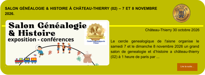 Salon Généalogie & Histoire à Château-Thierry (02) – 7 et 8 novembre 2026.             . Château-Thierry 30 octobre 2026 Lire la suite… Lire la suite… LE CERCLE GENEALOGIQUE DE l'AISNE ORGANISE LE SAMEDI 7 et le DIMANCHE 8 NOVEMBRE 2026 UN GRAND SALON DE GENEALOGIE ET D’HISTOIRE A Château-Thierry (02) à 1 heure de Paris par ...